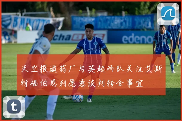天空报道药厂与英超两队关注艾斯特福伯恩利愿意谈判转会事宜