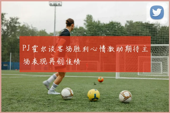 PJ霍尔谈客场胜利心情激动期待主场表现再创佳绩