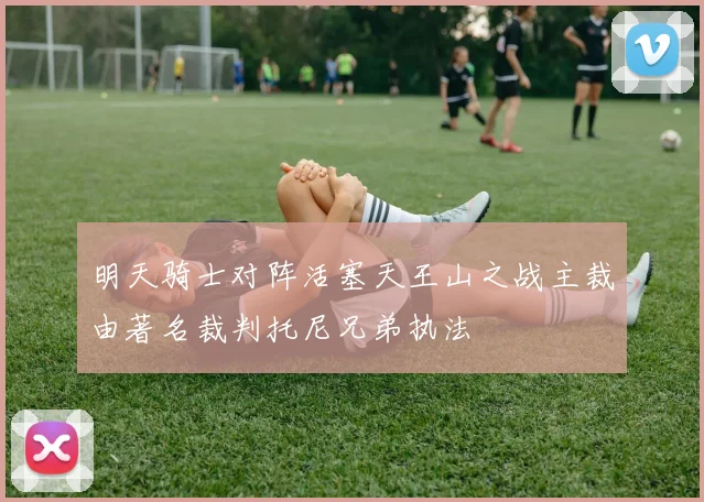 明天骑士对阵活塞天王山之战主裁由著名裁判托尼兄弟执法