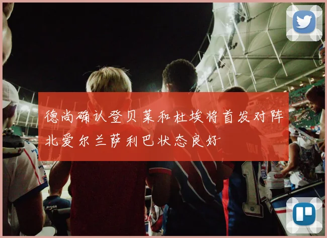 德尚确认登贝莱和杜埃将首发对阵北爱尔兰萨利巴状态良好