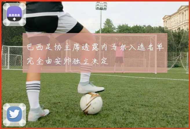巴西足协主席透露内马尔入选名单完全由安帅独立决定