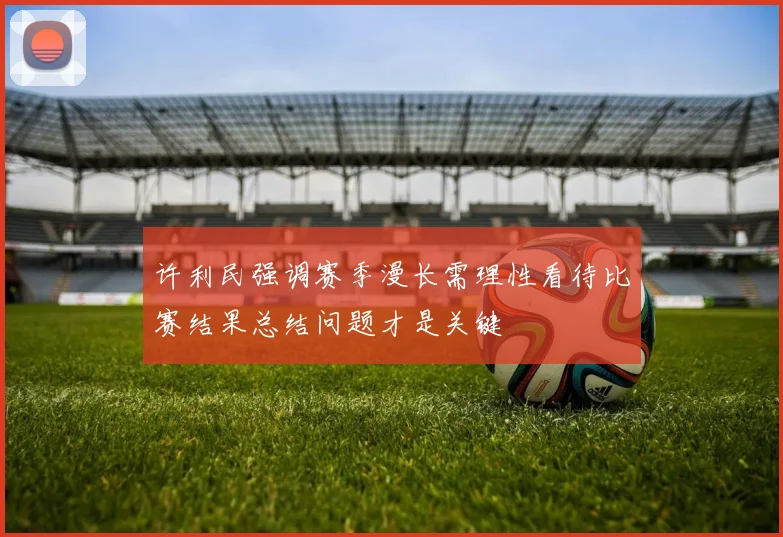 许利民强调赛季漫长需理性看待比赛结果总结问题才是关键