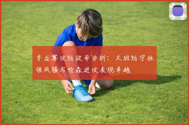 季后赛攻防效率分析：文班防守独领风骚布伦森进攻表现卓越