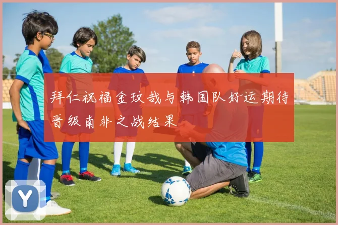拜仁祝福金玟哉与韩国队好运期待晋级南非之战结果