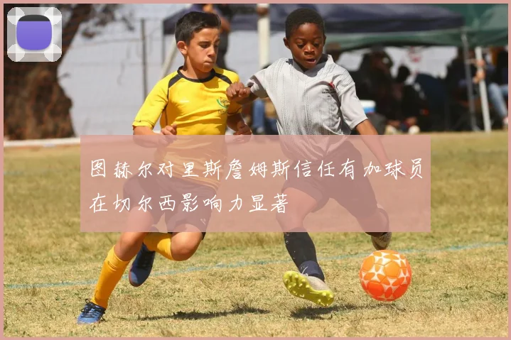 图赫尔对里斯詹姆斯信任有加球员在切尔西影响力显著
