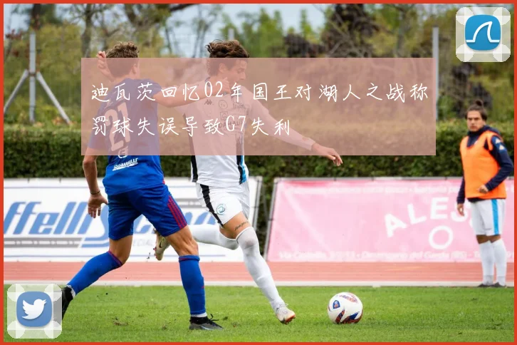 迪瓦茨回忆02年国王对湖人之战称罚球失误导致G7失利