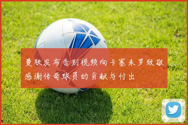 曼联发布告别视频向卡塞米罗致敬感谢传奇球员的贡献与付出