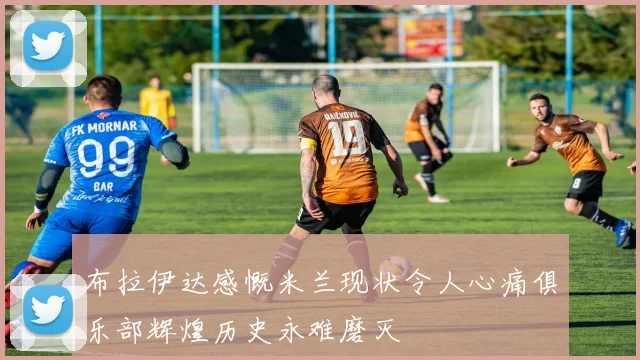 布拉伊达感慨米兰现状令人心痛俱乐部辉煌历史永难磨灭