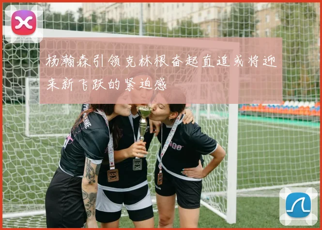 杨瀚森引领克林根奋起直追或将迎来新飞跃的紧迫感