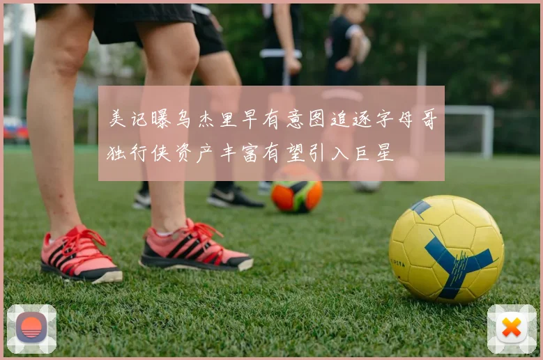 美记曝乌杰里早有意图追逐字母哥独行侠资产丰富有望引入巨星