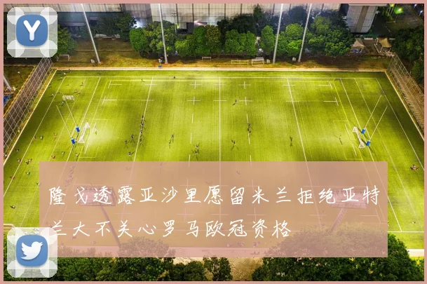 隆戈透露亚沙里愿留米兰拒绝亚特兰大不关心罗马欧冠资格