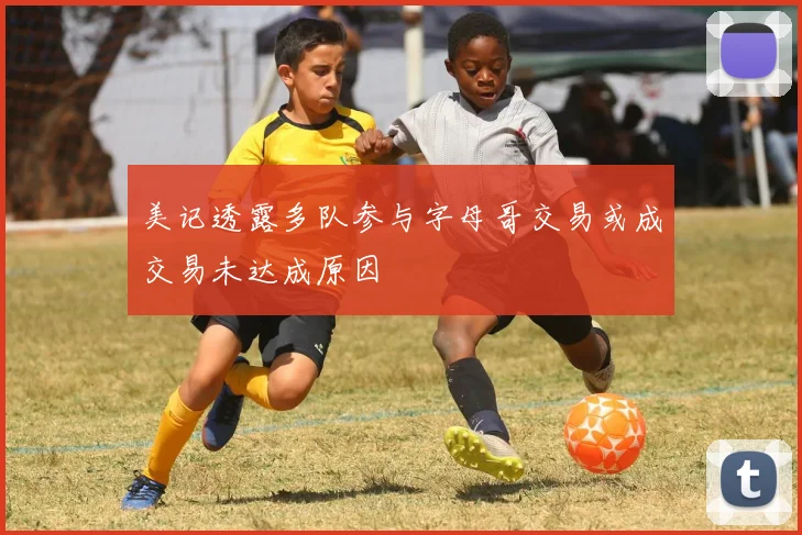 美记透露多队参与字母哥交易或成交易未达成原因