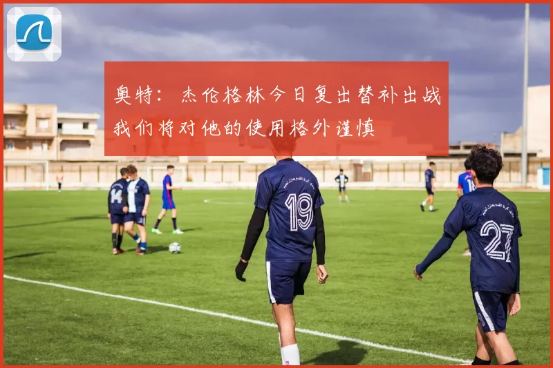 奥特：杰伦格林今日复出替补出战我们将对他的使用格外谨慎