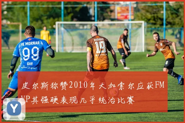 皮尔斯称赞2010年大加索尔应获FMVP其强硬表现几乎统治比赛
