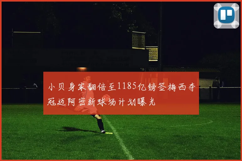 小贝身家翻倍至1185亿镑签梅西夺冠迈阿密新球场计划曝光