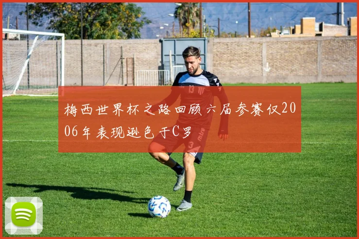 梅西世界杯之路回顾六届参赛仅2006年表现逊色于C罗