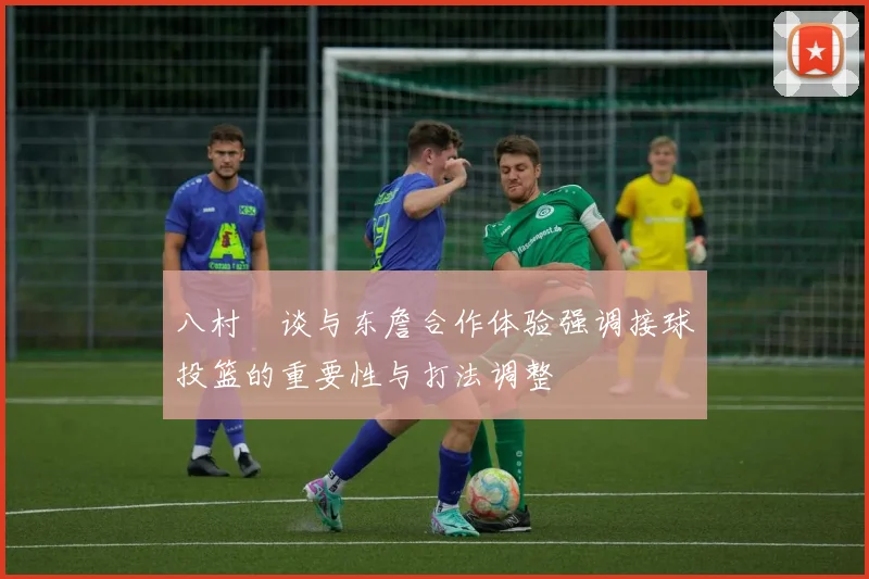 八村塁谈与东詹合作体验强调接球投篮的重要性与打法调整