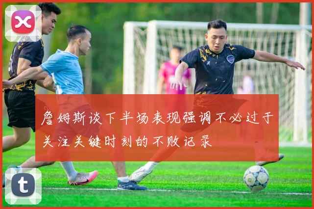 詹姆斯谈下半场表现强调不必过于关注关键时刻的不败记录