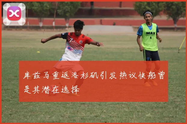 库兹马重返洛杉矶引发热议快船曾是其潜在选择
