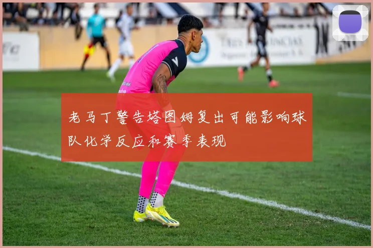 老马丁警告塔图姆复出可能影响球队化学反应和赛季表现
