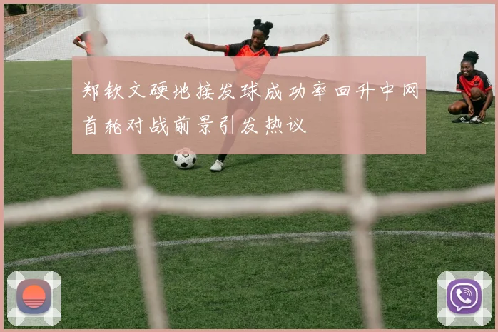 郑钦文硬地接发球成功率回升中网首轮对战前景引发热议