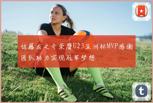 佐藤龙之介荣膺U23亚洲杯MVP感谢团队助力实现冠军梦想