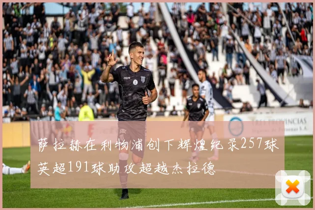 萨拉赫在利物浦创下辉煌纪录257球英超191球助攻超越杰拉德