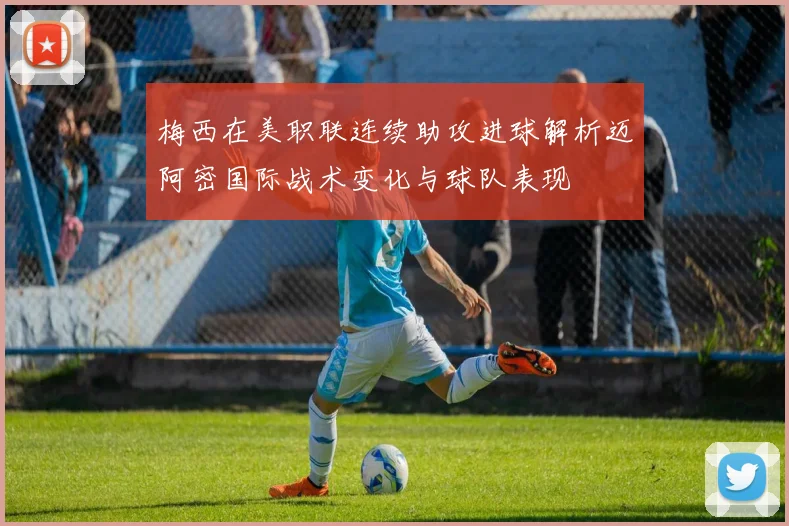 梅西在美职联连续助攻进球解析迈阿密国际战术变化与球队表现
